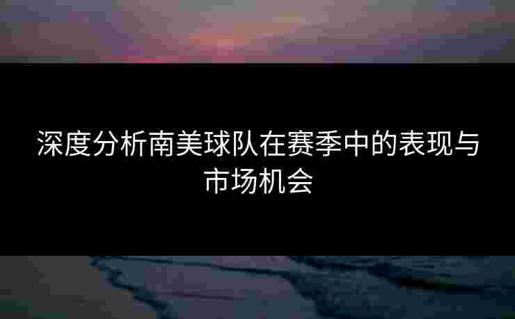 深度分析南美球队在赛季中的表现与市场机会 深度分析南美球队在赛季中的表现与市场机会