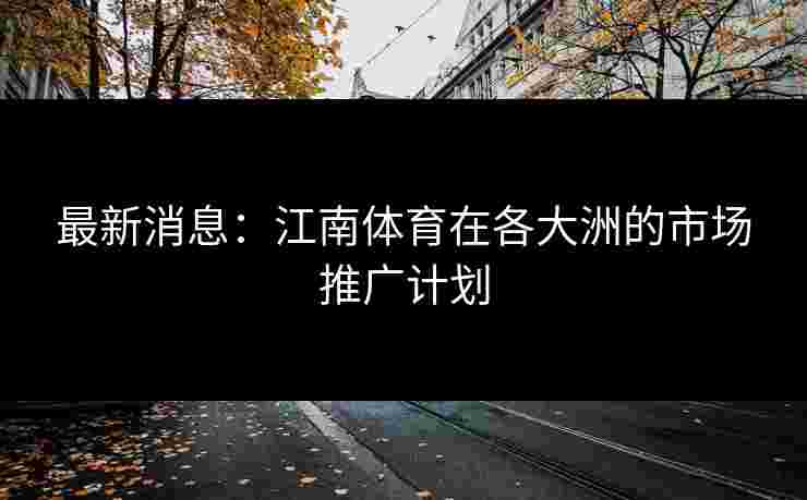 最新消息:江南体育在各大洲的市场推广计划 最新消息:江南体育在各大洲的市场推广计划