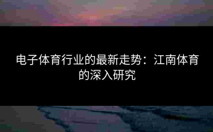 电子体育行业的最新走势：江南体育的深入研究